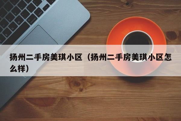 扬州二手房美琪小区(扬州二手房美琪小区怎么样)
