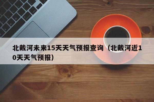 北戴河未来15天天气预报查询(北戴河近10天天气预报)