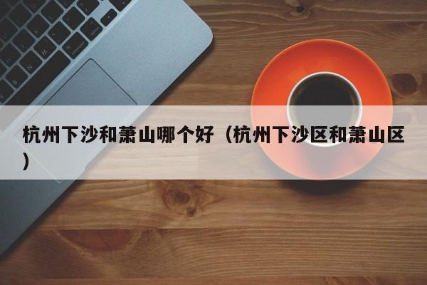 杭州下沙和萧山哪个好(杭州下沙区和萧山区)