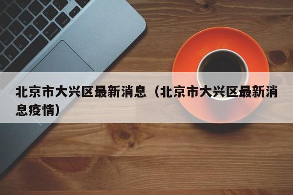 北京市大兴区最新消息(北京市大兴区最新消息疫情)
