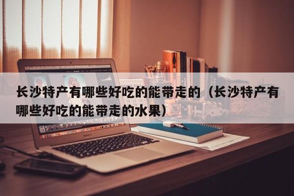 长沙特产有哪些好吃的能带走的(长沙特产有哪些好吃的能带走的水果)