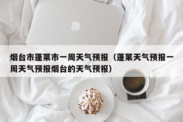 烟台市蓬莱市一周天气预报(蓬莱天气预报一周天气预报烟台的天气预报)