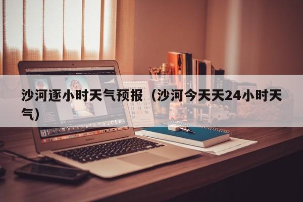 沙河逐小时天气预报(沙河今天天24小时天气)