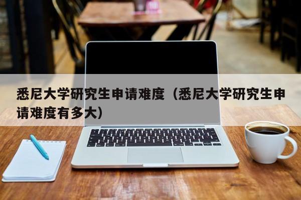 悉尼大学研究生申请难度(悉尼大学研究生申请难度有多大)