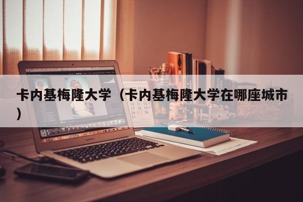 卡内基梅隆大学(卡内基梅隆大学在哪座城市)