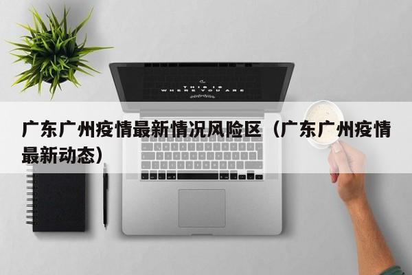 广东广州疫情最新情况风险区(广东广州疫情最新动态)
