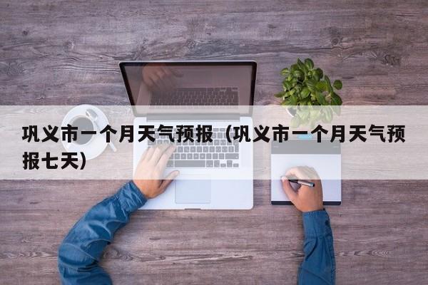 巩义市一个月天气预报(巩义市一个月天气预报七天)