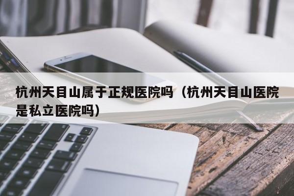 杭州天目山属于正规医院吗(杭州天目山医院是私立医院吗)