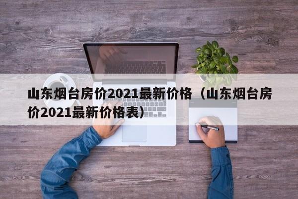 山东烟台房价2021最新价格(山东烟台房价2021最新价格表)