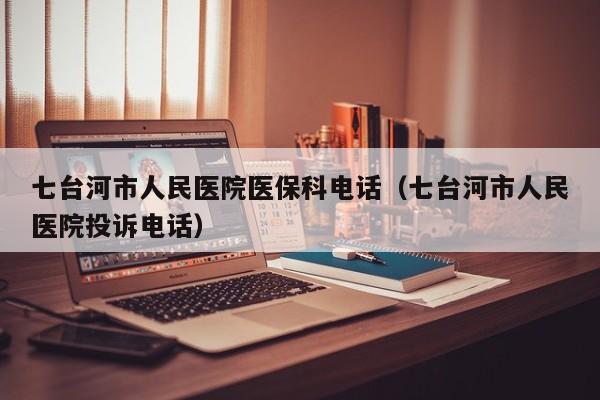 七台河市人民医院医保科电话(七台河市人民医院投诉电话)