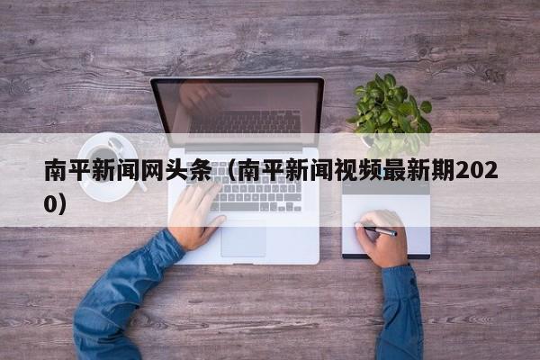 南平新闻网头条(南平新闻视频最新期2020)