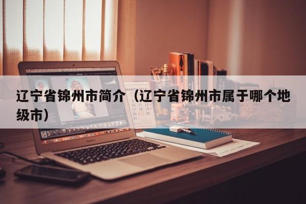 辽宁省锦州市简介(辽宁省锦州市属于哪个地级市)