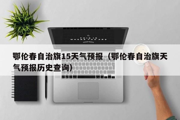 鄂伦春自治旗15天气预报(鄂伦春自治旗天气预报历史查询)