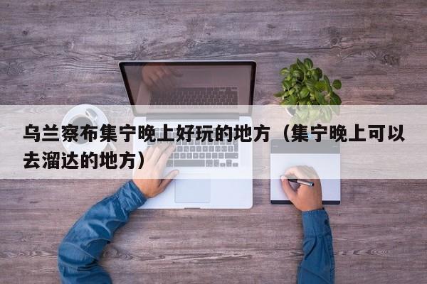 乌兰察布集宁晚上好玩的地方(集宁晚上可以去溜达的地方)