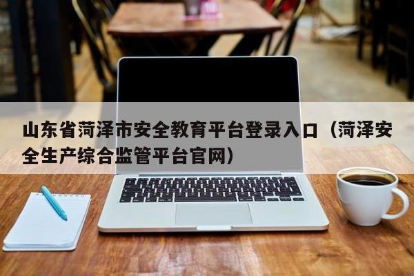 山东省菏泽市安全教育平台登录入口(菏泽安全生产综合监管平台官网)