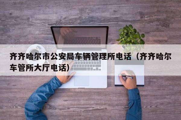 齐齐哈尔市公安局车辆管理所电话(齐齐哈尔车管所大厅电话)