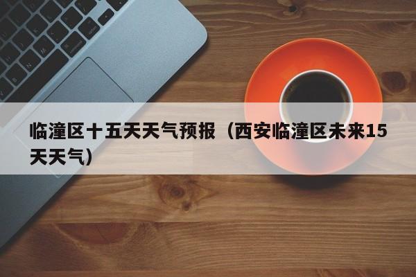 临潼区十五天天气预报(西安临潼区未来15天天气)