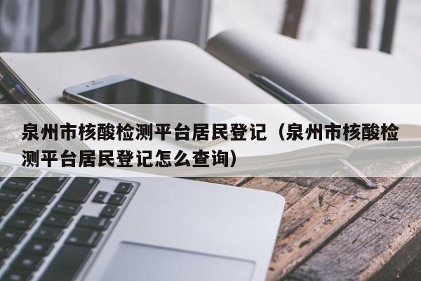泉州市核酸检测平台居民登记(泉州市核酸检测平台居民登记怎么查询)