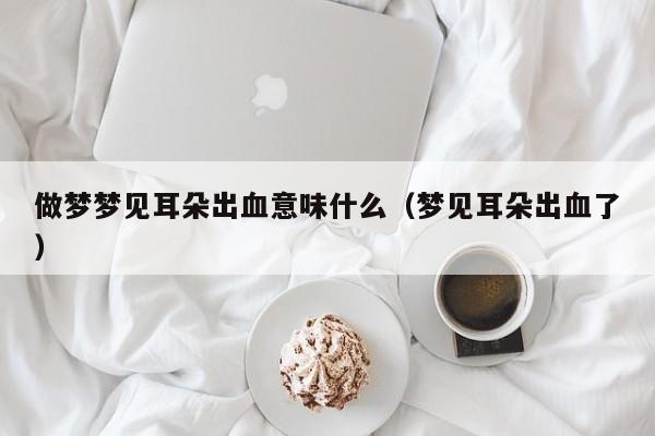 做梦梦见耳朵出血意味什么(梦见耳朵出血了)