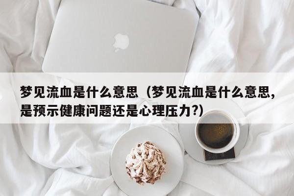 梦见流血是什么意思(梦见流血是什么意思,是预示健康问题还是心理压力?)