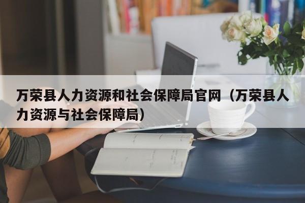 万荣县人力资源和社会保障局官网(万荣县人力资源与社会保障局)