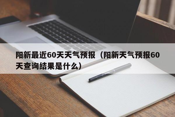 阳新最近60天天气预报(阳新天气预报60天查询结果是什么)
