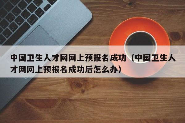 中国卫生人才网网上预报名成功(中国卫生人才网网上预报名成功后怎么办)