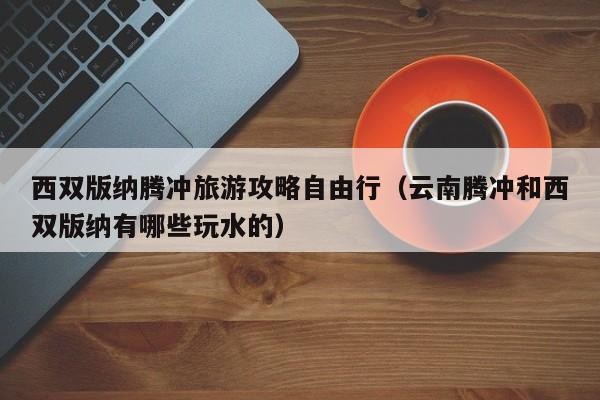 西双版纳腾冲旅游攻略自由行(云南腾冲和西双版纳有哪些玩水的)
