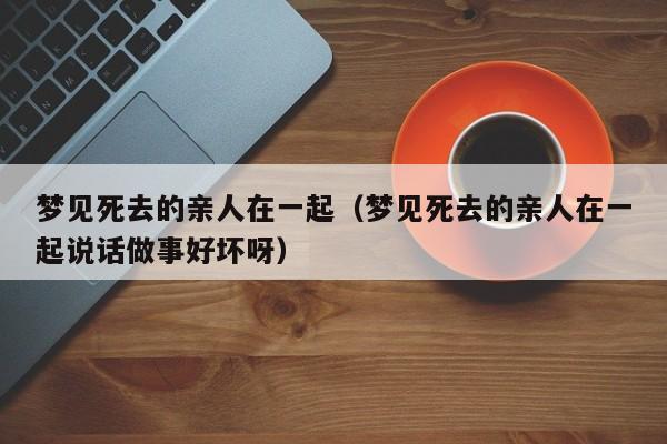 梦见死去的亲人在一起(梦见死去的亲人在一起说话做事好坏呀)