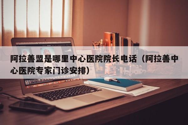 阿拉善盟是哪里中心医院院长电话(阿拉善中心医院专家门诊安排)
