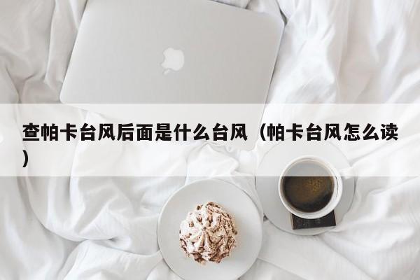 查帕卡台风后面是什么台风(帕卡台风怎么读)