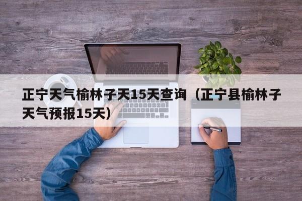 正宁天气榆林子天15天查询(正宁县榆林子天气预报15天)
