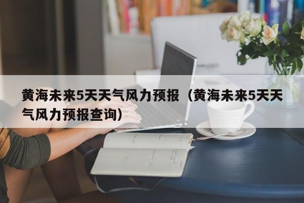 黄海未来5天天气风力预报(黄海未来5天天气风力预报查询)