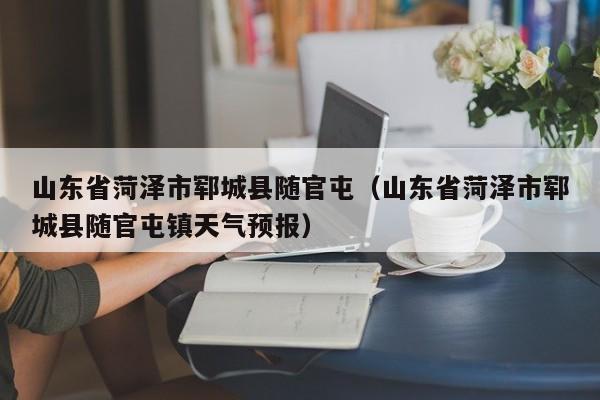 山东省菏泽市郓城县随官屯(山东省菏泽市郓城县随官屯镇天气预报)