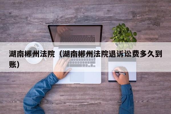 湖南郴州法院(湖南郴州法院退诉讼费多久到账)