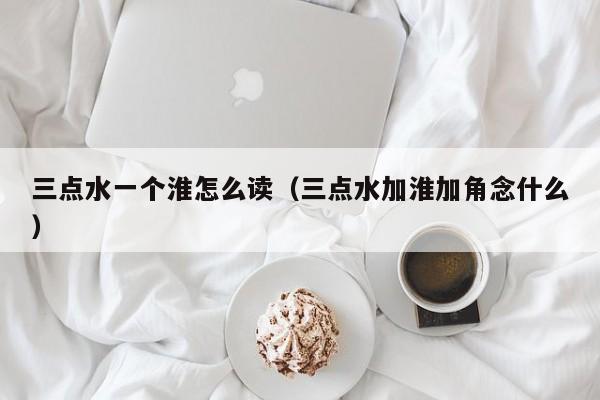 三点水一个淮怎么读(三点水加淮加角念什么)