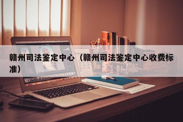 赣州司法鉴定中心(赣州司法鉴定中心收费标准)