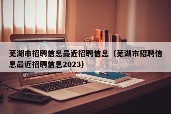 芜湖市招聘信息最近招聘信息(芜湖市招聘信息最近招聘信息2023)