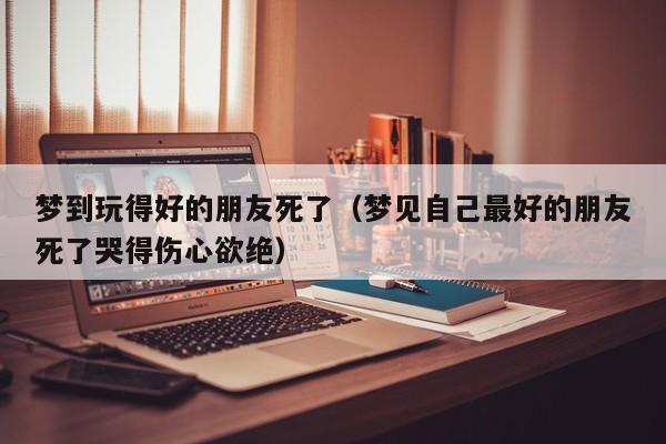 梦到玩得好的朋友死了(梦见自己最好的朋友死了哭得伤心欲绝)