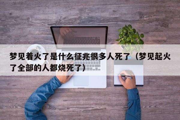 梦见着火了是什么征兆很多人死了(梦见起火了全部的人都烧死了)