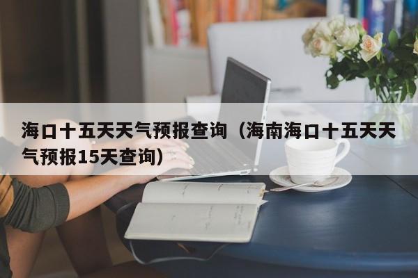 海口十五天天气预报查询(海南海口十五天天气预报15天查询)