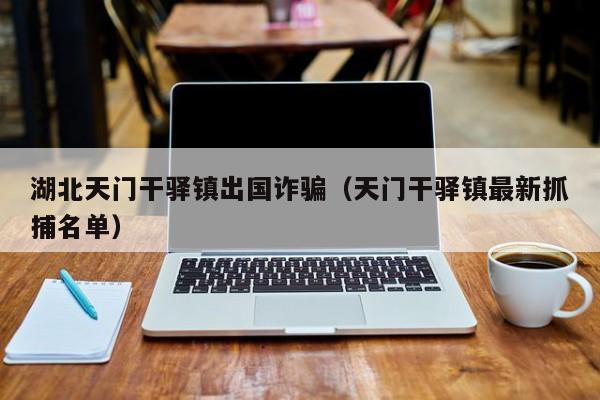 湖北天门干驿镇出国诈骗(天门干驿镇最新抓捕名单)