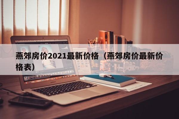 燕郊房价2021最新价格(燕郊房价最新价格表)