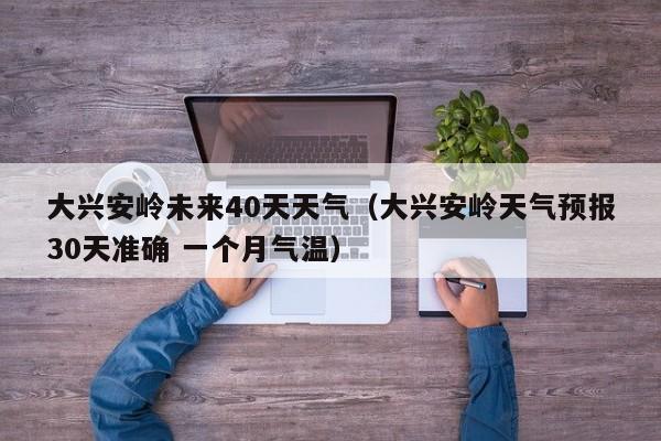 大兴安岭未来40天天气(大兴安岭天气预报30天准确 一个月气温)