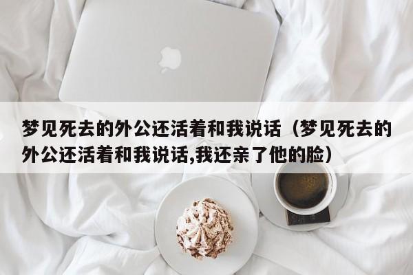 梦见死去的外公还活着和我说话(梦见死去的外公还活着和我说话,我还亲了他的脸)
