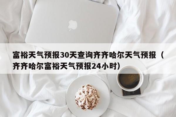 富裕天气预报30天查询齐齐哈尔天气预报(齐齐哈尔富裕天气预报24小时)