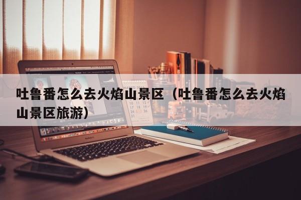 吐鲁番怎么去火焰山景区(吐鲁番怎么去火焰山景区旅游)