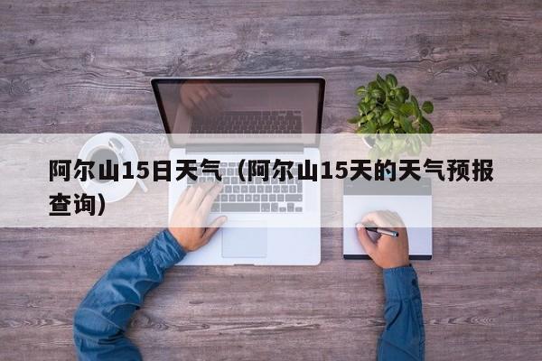 阿尔山15日天气(阿尔山15天的天气预报查询)