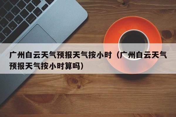 广州白云天气预报天气按小时(广州白云天气预报天气按小时算吗)