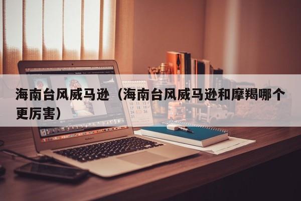 海南台风威马逊(海南台风威马逊和摩羯哪个更厉害)